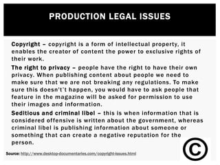 PRODUCTION LEGAL ISSUES
Copyright – copyright is a form of intellectual property, it
enables the creator of content the power to exclusive rights of
their work.
The right to privacy – people have the right to have their own
privacy. When publishing content about people we need to
make sure that we are not breaking any regulations. To make
sure this doesn't’t happen, you would have to ask people that
feature in the magazine will be asked for permission to use
their images and information.
Seditious and criminal libel – this is when information that is
considered offensive is written about the government, whereas
criminal libel is publishing information about someone or
something that can create a negative reputation for the
person.
Source: http://www.desktop-documentaries.com/copyright-issues.html
 