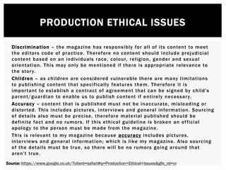 PRODUCTION ETHICAL ISSUES
Discrimination – the magazine has responsibly for all of its content to meet
the editors code of practice. Therefore no content should include prejudicial
content based on an individuals race, colour, religion, gender and sexual
orientation. This may only be mentioned if there is appropriate relevance to
the story.
Children – as children are considered vulnerable there are many limitations
to publishing content that specifically features them. Therefore it is
important to establish a contract of agreement that can be signed by child's
parent/guardian to enable us to publish content if entirely necessary.
Accuracy – content that is published must not be inaccurate, misleading or
distorted. This includes pictures, interviews and general information. Sourcing
of details also must be precise, therefore material published should be
definite fact and no rumors. If this ethical guideline is broken an official
apology to the person must be made from the magazine.
This is relevant to my magazine because accuracy includes pictures,
interviews and general information; which is like my magazine. Also sourcing
of the details must be true, so there will be no rumors going around that
aren't true.
Source: https://www.google.co.uk/?client=safari#q=Production+Ethical+issues&gfe_rd=cr
 