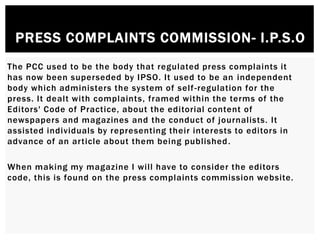 PRESS COMPLAINTS COMMISSION- I.P.S.O
The PCC used to be the body that regulated press complaints it
has now been superseded by IPSO. It used to be an independent
body which administers the system of self-regulation for the
press. It dealt with complaints, framed within the terms of the
Editors' Code of Practice, about the editorial content of
newspapers and magazines and the conduct of journalists. It
assisted individuals by representing their interests to editors in
advance of an article about them being published.
When making my magazine I will have to consider the editors
code, this is found on the press complaints commission website.
 