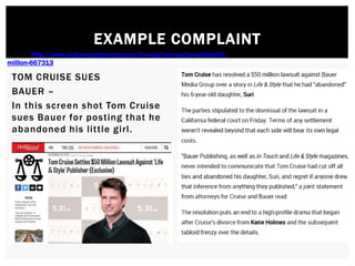 EXAMPLE COMPLAINT
TOM CRUISE SUES
BAUER –
In this screen shot Tom Cruise
sues Bauer for posting that he
abandoned his little girl.
Source: http://www.hollywoodreporter.com/thr-esq/tom-cruise-settles-50-
million-667313
 