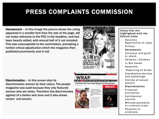 PRESS COMPLAINTS COMMISSION
Areas t hat a re
h ighlighted with t he
Editors Code:
 Accuracy
Opportunity to reply
 Privacy
 H arassment
 Intrusion into grief
or shock
 Children/ Children
 in Sex Cases
 Hospitals
 Reporting of Crime
 Clandestine devices
and subterfuge
 Victims of sexual
assault
 Discrimination
 Financial
journalism
 Confidential
sources
 Witness payments
in criminal trials
 Payment to
criminals
Harassment – In this image the picture shows the ruling
appeared in a smaller font than the rest of the page, did
not make reference to the PCC in the headline, and had
been heavily edited, with around half of it not included.
This was unacceptable to the commission, prompting a
further critical adjudication which the magazine then
published prominently and in full.
Discrimination – In this screen shot its
discrimination women by their colour. The people
magazine was sued because they only featured
women who are white. Therefore this discriminates
against of a darker skin tone and it also shows
racism and sexism.
 