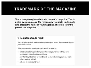 TRADEMARK OF THE MAGAZINE
This is how you register the trade mark of a magazine. This is
a step by step process. The reason why you might trade mark
is to protect the name of your magazine. Therefore I want to
protect JKZ magazine.
 