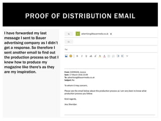 PROOF OF DISTRIBUTION EMAIL
I have forwarded my last
message I sent to Bauer
advertising company as I didn’t
get a response. So therefore I
sent another email to find out
the production process so that I
knew how to produce my
magazine like there's as they
are my inspiration.
 