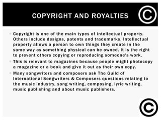 COPYRIGHT AND ROYALTIES
 Copyright is one of the main types of intellectual property.
Others include designs, patents and trademarks. Intellectual
property allows a person to own things they create in the
same way as something physical can be owned. It is the right
to prevent others copying or reproducing someone's work .
 This is relevant to magazines because people might photocopy
a magazine or a book and give it out as their own copy.
 Many songwriters and composers ask The Guild of
International Songwriters & Composers questions relating to
the music industry, song writing, composing, lyric writing,
music publishing and about music publishers.
 