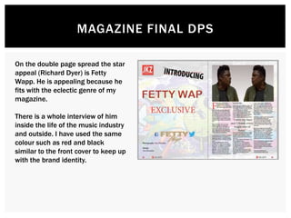 MAGAZINE FINAL DPS
On the double page spread the star
appeal (Richard Dyer) is Fetty
Wapp. He is appealing because he
fits with the eclectic genre of my
magazine.
There is a whole interview of him
inside the life of the music industry
and outside. I have used the same
colour such as red and black
similar to the front cover to keep up
with the brand identity.
 