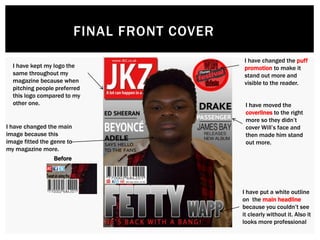 FINAL FRONT COVER
I have changed the puff
promotion to make it
stand out more and
visible to the reader.
I have put a white outline
on the main headline
because you couldn’t see
it clearly without it. Also it
looks more professional
I have moved the
coverlines to the right
more so they didn’t
cover Will’s face and
then made him stand
out more.
Before
I have kept my logo the
same throughout my
magazine because when
pitching people preferred
this logo compared to my
other one.
I have changed the main
image because this
image fitted the genre to
my magazine more.
 