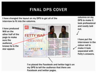 FINAL DPS COVER
I have changed the layout on my DPS to get all of the
interview to fit into the columns.
I have added
columns on my
DPS to make it
look professional
and neatly laid
out.
I have put the
interviewer in the
colour red to
make it look
separated with
Fetty’s answers.
I have produced
Will on the
other half of the
page to make
sure the
audience
knows he is the
star appeal.
I’ve placed the Facebook and twitter logo’s on
my DPS to tell the audience that there are
Facebook and twitter pages.
 