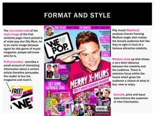 FORMAT AND STYLE
The non-verbal code of the
main image of the first
contents page I have picked is
of male pop star Olly Murs, he
is an iconic image because
again for this genre of music
magazine, people will know
who he is.
Pop music Masthead
analysis Uneven framing
Medium angle shot makes
the female audience feel like
they’re right in front of a
famous attractive celebrity.
Medium close up shot shows
a very short distance
between the celebrity and
the audience. There is
selective focus within the
frame which gives the
audience a choice of what to
buy, view or enjoy.
Puff promotion - provides a
small amount of interesting
information about a certain
article therefore persuades
the reader to buy the
magazine and read it.
Barcode, price and issue
date-informs the customer
of vital information.
 