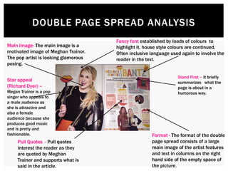 DOUBLE PAGE SPREAD ANALYSIS
Main image- The main image is a
motivated image of Meghan Trainor.
The pop artist is looking glamorous
posing.
Pull Quotes - Pull quotes
interest the reader as they
are quoted by Meghan
Trainer and supports what is
said in the article.
Format - The format of the double
page spread consists of a large
main image of the artist features
and text in columns on the right
hand side of the empty space of
the picture.
Fancy font established by loads of colours to
highlight it, house style colours are continued.
Often inclusive language used again to involve the
reader in the text.
Stand First – It briefly
summarizes what the
page is about in a
humorous way.
Star appeal
(Richard Dyer) –
Megan Trainor is a pop
singer who appeals to
a male audience as
she is attractive and
also a female
audience because she
produces good music
and is pretty and
fashionable.
 