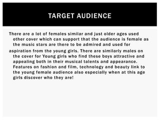 There are a lot of females similar and just older ages used
other cover which can support that the audience is female as
the music stars are there to be admired and used for
aspiration from the young girls. There are similarly males on
the cover for Young girls who find these boys attractive and
appealing both in their musical talents and appearance.
Features on fashion and film, technology and beauty link to
the young female audience also especially when at this age
girls discover who they are!
TARGET AUDIENCE
 