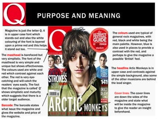 PURPOSE AND MEANING
Magazine is just the letter Q, it
is in upper case font which
stands out and also the white
colouring of the font is layered
upon a prime red and this helps
it stand out too.
The headline Artic Monkeys is in
upper case and contrasts against
the simple background, also some
of the other musicians are behind
the lead singer.
The colours used are typical of
general rock magazines, with
red, black and white being the
main palette. However, blue is
also used in places to provide a
contrast with the red, and
perhaps to give the magazine a
possible ‘British’ feel.
The masthead is barefaced but
very simplistic. The font of the
masthead is very simple and
unique but shows effectiveness.
The colours used are white and
red which contrast against each
other. The red is very eye-
catching and will catch the
readers’ eyes easily. The fact
that the magazine is called’ Q’
shows simplistic and maturity
which suggests that there is a
older target audience.
Barcode: The barcode states
what issue the magazine and
gives the website and price of
the magazine.
Cover lines: The cover lines
are down the sides of the
magazine and state what
will be inside the magazine
to give the reader an insight
beforehand.
 