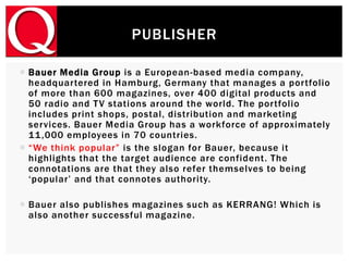  Bauer Media Group is a European-based media company,
headquartered in Hamburg, Germany that manages a portfolio
of more than 600 magazines, over 400 digital products and
50 radio and TV stations around the world. The portfolio
includes print shops, postal, distribution and marketing
services. Bauer Media Group has a workforce of approximately
11,000 employees in 70 countries.
 “We think popular” is the slogan for Bauer, because it
highlights that the target audience are confident. The
connotations are that they also refer themselves to being
‘popular’ and that connotes authority.
 Bauer also publishes magazines such as KERRANG! Which is
also another successful magazine.
PUBLISHER
 