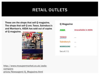 RETAIL OUTLETS
http://www.mysupermarket.co.uk/asda-
compare-
prices/Newsagent/Q_Magazine.html
These are the shops that sell Q magazine,
The shops that sell Q are; Tesco, Sainsbury’s
and Morrison's. ASDA has sold out of copies
of Q magazine.
 