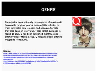 GENRE
Q magazine does not really have a genre of music as it
has a wide range of genres meaning it is eclectic. Its
main interest is new releases and upcoming artists
they also base on interviews. There target audience is
round 16 plus. Q has been published monthly since
1986 by Bauer Media Group. Q magazine from 1986 Q
magazine from 2009.
Source:
https://www.google.co.uk/url?sa=i&rct=j&q=&esrc=s&source=images&cd=&
cad=rja&uact=8&ved=&url=http%3A%2F%2Fwww.isubscribe.co.uk%2Fnews
%2Fentertainment-magazines-8%2Farctic-monkeys-talk-about-their-new-
album-with-q-
3541%2F&bvm=bv.103388427,d.d2s&psig=AFQjCNFiSkgBq8MCbWA0OSc7e
0Y36SuqnA&ust=1443194326638520
 