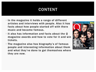  In the magazine it holds a range of different
artistes and interviews with people. Also it has
facts about how people started off with there
music and became famous.
 It also has information and facts about the Q
magazine awards and how to vote for it and win
tickets.
 The magazine also has biography’s of famous
people and interesting information about them
and what they’ve done to get themselves where
they are now.
CONTENT
 