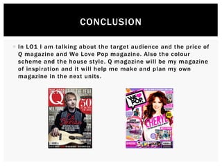  In LO1 I am talking about the target audience and the price of
Q magazine and We Love Pop magazine. Also the colour
scheme and the house style. Q magazine will be my magazine
of inspiration and it will help me make and plan my own
magazine in the next units.
CONCLUSION
 