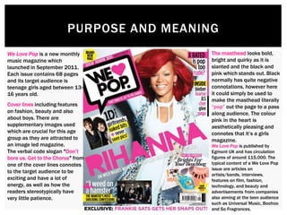 PURPOSE AND MEANING
We Love Pop is a new monthly
music magazine which
launched in September 2011.
Each issue contains 68 pages
and its target audience is
teenage girls aged between 13-
16 years old.
The masthead looks bold,
bright and quirky as it is
slanted and the black and
pink which stands out. Black
normally has quite negative
connotations, however here
it could simply be used to
make the masthead literally
“pop” out the page to a pass
along audience. The colour
pink in the heart is
aesthetically pleasing and
connotes that it’s a girls
magazine.
Cover lines including features
on fashion, beauty and also
about boys. There are
supplementary images used
which are crucial for this age
group as they are attracted to
an image led magazine.
The verbal code slogan “Don’t
bore us. Get to the Chorus” from
one of the cover lines connotes
to the target audience to be
exciting and have a lot of
energy, as well as how the
readers stereotypically have
very little patience.
We Love Pop is published by
Egmont UK and has circulation
figures of around 115,000. The
typical content of a We Love Pop
issue are articles on
artists/bands, interviews,
features on film, fashion,
technology, and beauty and
advertisements from companies
also aiming at the teen audience
such as Universal Music, Boohoo
and So Fragrances.
 