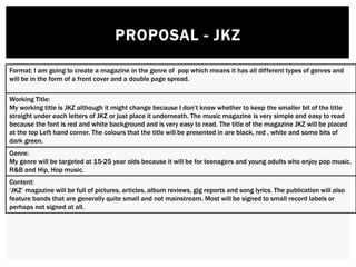 Format: I am going to create a magazine in the genre of pop which means it has all different types of genres and
will be in the form of a front cover and a double page spread.
Working Title:
My working title is JKZ although it might change because I don’t know whether to keep the smaller bit of the title
straight under each letters of JKZ or just place it underneath. The music magazine is very simple and easy to read
because the font is red and white background and is very easy to read. The title of the magazine JKZ will be placed
at the top Left hand corner. The colours that the title will be presented in are black, red , white and some bits of
dark green.
Genre:
My genre will be targeted at 15-25 year olds because it will be for teenagers and young adults who enjoy pop music,
R&B and Hip, Hop music.
Content:
‘JKZ’ magazine will be full of pictures, articles, album reviews, gig reports and song lyrics. The publication will also
feature bands that are generally quite small and not mainstream. Most will be signed to small record labels or
perhaps not signed at all.
 