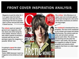FRONT COVER INSPIRATION ANALYSIS
Magazine is just the letter Q, it
is in upper case font which
stands out and also the white
colouring of the font is layered
upon a prime red and this helps
it stand out too.
The writing ‘ Artic Monkeys is in
upper case and contrasts against
the simple background, also some
of the other musicians are behind
the lead singer.
The colours used are typical of
general rock magazines, with
red, black and white being the
main palette. However, blue is
also used in places to provide a
contrast with the red, and
perhaps to give the magazine a
possible ‘British’ feel.
The masthead is barefaced but very
simplistic. The font of the masthead
is very simple and unique but shows
effectiveness. The colours used are
white and red which contrast
against each other. The red is very
eye-catching and will catch the
readers’ eyes easily. The fact that
the magazine is called’ Q’ shows
simplistic and maturity which
suggests that there is a older target
audience.I'm going to repeat the colour
scheme and the house style
(Repeat,
Neale 1980) because I want my
magazine to be similar so it will
sell.
 