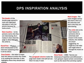 DPS INSPIRATION ANALYSIS
Stand First – this is a
short introduction to the
interview explaining what
it will be about.
Main headline – Is the
persons name who they
are interviewing. So it
makes it clear what the
page is about and who
the artist is.
Main images - The
main images convey
that that’s who is in
the interview and
that’s who they are
interviewing.
Steve Neale – 1980; “Genres are
instances of repetition and differences” –
I am going to repeat certain conventions
such as the stand first and drop capital.
The paragraph columns make the
page look neater and well set out.
Also it is easy it read.
The artist who is the
main feature is
someone who is
extremely well
known in the music
industry, the clothes
are smart
suggesting he
might be a bit indie
and might show it
through his music as
well.
The Header of this
double page spread is
neat and organised
also goes in with the
picture because he
looks smart.
Drop Capital – this letter is larger
than the others to entice the reader
in to reading the interview. It also
highlights where they should start
reading.
 
