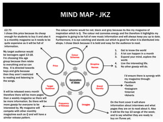 Generation
of Ideas
Colour
Schemes
Strapline
Names
Brand
Identity
ImagesFrequency
of Release
Target
Audience
Price
£2.70
I chose this price because its cheap
enough for students to buy it and also it
is a monthly magazine so it needs to be
quite expensive as it will be full of
information.
The colour scheme would be red, black and grey because its like my magazine of
inspiration which is Q. The colour red connotes energy and fire therefore it highlights my
magazine is going to be full of new music information and will always keep you up to date.
Furthermore, it is eye catching and stands out which is good for when it is distributed into
shops. I chose black because it is bold and easy for the audience to read.
1. Get to know the world
2. A lot can happen in a month
3. Expand your mind, explore the
world.
4. Live the interesting life.
5. No other gossip will do.
My target audience would
be teenagers aged 13-18.
I'm choosing this age
group because then relate
to everything and so can
they. It is directed towards
boys and girls because
then they aren’t restricted
to reading and listening to
the songs.
I’d ensure there is synergy with
my magazine through:
Facebook
•Twitter
•Instagram
•Internet
•Adverts
MIND MAP - JKZ
On the front cover it will share
information about interviews and what
pages they are on to read about it. Also
it will be the top 10 songs of the week;
and to say whether they are ready to
buy on iTunes yet.
It will be released every month
therefore there will be more pages
than a weekly magazine so there will
be more information. So there will be
more gossip for everyone to be
interested by. My magazine will
compete with other monthly
magazines such as Q and will have a
similar release pattern.
 