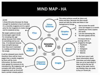 Generation
of Ideas
Colour
Schemes
Strapline
Names
Brand
Identity
Images
Frequency
of Release
Target
Audience
Price
£2.99
I chose this price because its cheap
enough for students to buy it and also
it’s a monthly magazine so it’s a good
price for the magazine to make money
and for students to buy.
1. Get to know the world
2. A lot can happen in a month
3. Expand your mind, explore
the world.
4. Live the interesting life.
5. No other gossip will do.
My target audience would
be teenagers aged 13-15.
I'm choosing this age
group because then relate
to everything and so can
they. It is directed towards
boys and girls because
then they aren’t restricted
to reading and listening to
the songs.
I’d ensure there is
synergy with my
magazine through:
• Facebook
• Twitter
• Instagram
• Internet
• Adverts
MIND MAP - HA
On the front cover it will
share information about
interviews and what pages
they are on to read about it.
Also it will be the top 10
songs of the week; and to
say whether they are ready
to buy on iTunes yet.
It will be released every month
therefore there will be more
pages than a weekly magazine
so there will be more
information. So there will be
more gossip for everyone to be
interested by. My magazine will
compete with other monthly
magazines such as Q and will
have a similar release pattern.
The colour scheme would be black and
white and blue. Because the blue would
stand out with the white and black in the
background of things.
 