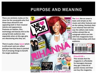 PURPOSE AND MEANING
Price £2.99 –
This reveals that the
magazine is affordable
for teenagers because
they get a little bit of
pocket money and then
can buy the magazine.
There are similarly males on the
cover for the young girls who find
these boys attractive and
appealing both in their musical
talents and appearance.
Features on fashion, film,
technology and beauty link to the
young female audience also
especially when at this age girls
are discovering who they are.
The font, like on cover is
basic and simple as the
music and other features can
do the talking. Similarly their
is an informal feel with the
way the editors note looks
written almost like an
autograph which can link
with how magazines have
close relationships with their
audience.
There is quite a busy layout which
is still smart and can reflect
perhaps how this issue is packed
full of amazing things to benefit
the target audience.
 