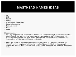  HA
 JKZ
 Sound
 Audio
 MM ( music magazine)
 Generation music
 Serious sound
 Trap
 Base
Chosen names:
 HA - My magazine will be called HA because it stands for ‘High Audio’ as it relates
to music and the word ‘Audio’ connotes straight away to the audience that the
magazine will provide you with music information. The word ‘High’ connotes the
information will be top quality and up to date.
 JKZ - The name of my magazine is going to be called JKZ because its short for
‘jokes’ and my magazine will have a couple of jokes inside it to keep people
interested. Also it isn't a boring Logo so my target audience will be more interested
in it.
MASTHEAD NAMES IDEAS
 