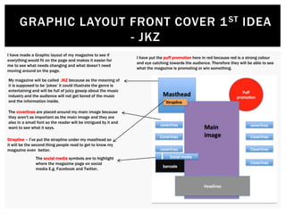 GRAPHIC LAYOUT FRONT COVER 1ST IDEA
- JKZ
I have made a Graphic layout of my magazine to see if
everything would fit on the page and makes it easier for
me to see what needs changing and what doesn’t need
moving around on the page.
My magazine will be called JKZ because as the meaning of
it is supposed to be ‘jokes’ it could illustrate the genre is
entertaining and will be full of juicy gossip about the music
industry and the audience will not get bored of the music
and the information inside.
The coverlines are placed around my main image because
they aren't as important as the main image and they are
also in a small font so the reader will be intrigued by it and
want to see what it says.
Strapline – I’ve put the strapline under my masthead so
it will be the second thing people read to get to know my
magazine even better.
I have put the puff promotion here in red because red is a strong colour
and eye catching towards the audience. Therefore they will be able to see
what the magazine is promoting or win something.
The social media symbols are to highlight
where the magazine page on social
media E.g. Facebook and Twitter.
 