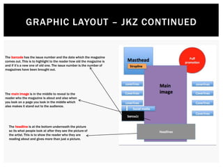 GRAPHIC LAYOUT – JKZ CONTINUED
The barcode has the issue number and the date which the magazine
comes out. This is to highlight to the reader how old the magazine is
and if it’s a new one of old one. The issue number is the number of
magazines have been brought out.
The main image is in the middle to reveal to the
reader who the magazine is about and also when
you look on a page you look in the middle which
also makes it stand out to the audience.
The headline is at the bottom underneath the picture
so its what people look at after they see the picture of
the artist. This is to show the reader who they are
reading about and gives more than just a picture.
 
