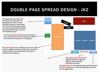 DOUBLE PAGE SPREAD DESIGN - JKZ
I have put the photo credit to the side because its
not as important as the main image and it shows
who has taken the pictures in my magazine.
The main image is in the middle to reveal to the reader
who the magazine is about and also when you look on
a page you look in the middle which also makes it
stand out to the audience.
The social media symbols are to
highlight where the magazine
page on social media E.g.
Facebook and Twitter.
The page number is in the right hand corner because when
you turn a page you turn it with the right page so you will
see the page number.
My magazine will be called JKZ
because as the meaning of it is
supposed to be ‘jokes’ it could
illustrate the genre is entertaining
and will be full of juicy gossip about
the music industry and the audience
will not get bored of the music and
the information inside.
 