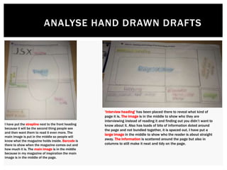 ANALYSE HAND DRAWN DRAFTS
I have put the strapline next to the front heading
because it will be the second thing people see
and then want them to read it even more. The
main image is put in the middle so people will
know what the magazine holds inside. Barcode is
there to show when the magazine comes out and
how much it is. The main image is in the middle
because in my magazine of inspiration the main
image is in the middle of the page.
‘Interview heading’ has been placed there to reveal what kind of
page it is. The image is in the middle to show who they are
interviewing instead of reading it and finding out you didn’t want to
know about it. Also has loads of bits of information doted around
the page and not bundled together, it is spaced out. I have put a
large image in the middle to show who the reader is about straight
away. The information is scattered around the page but also in
columns to still make it neat and tidy on the page.
 