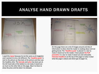 ANALYSE HAND DRAWN DRAFTS
I used this layout because its not the same as Q magazine
and I wanted it to be a bit different. The ‘headline quote’ is
next to the picture so they look at the picture and then see
the headline after. The barcode and price has been put at
the left hand side at the bottom to not make it stand out
as much as the other bits on the page. Also it is there to
show the price and the date it is released.
On this page there are a lot of images around and bits of
information to show what the reader is reading about and not
getting bored. The ‘Headline quote’ is placed in a star to
make it stand out to the reader. I have placed the Puff
promotion in a star to make it stand out and noticeable.
Interview headline is at the top of the page to make it clear
what the page is about and what type of page it is.
 
