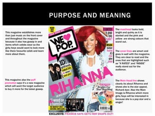 PURPOSE AND MEANING
The masthead looks bold,
bright and quirky as it is
slanted and the pink and
yellow are strong colours that
stand out.
The cover lines are smart and
goes in well with the magazine.
They are clear to read and the
ones that are highlighted such
as “X RATED” and “INSIDE”
really stand out for the
audience.
The Main Head line shows
clearly its about Rihanna and
shows she is the star appeal,
Richard dyer. Also the Main
Image is Rihanna which more
girls/boys will be interested in
because she is a pop star and a
singer!
This magazine establishes more
than just music on the front cover
and throughout the magazine
because it also has gossip in and
items which celebs wear so the
girls/boys would want to look more
like there favourite celeb and learn
more about them.
This magazine also the puff
promotion says it’s a new magazine
which will want the target audience
to buy it more for the latest gossip.
 