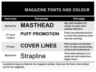 MAGAZINE FONTS AND COLOUR
Front name Font preview Font usage
Myriad Pro MASTHEAD
Big, bold headline but
simple to catch other
peoples attention.
PT Serif
Caption
PUFF PROMOTION Funky but professional font
to make the stand out more
and eye catching.
PT Sans COVER LINES
Plain simple and directed
font. To come across being
serious and professional.
Myriad Pro
Strapline
Thick bold writing for it to
stand out and maybe be a
bright colour.
I wanted to keep my fonts for my magazine simple, these are the fonts I have tested
out for my magazine.
 
