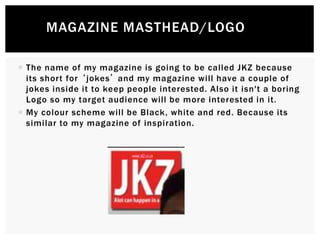  The name of my magazine is going to be called JKZ because
its short for ‘jokes’ and my magazine will have a couple of
jokes inside it to keep people interested. Also it isn't a boring
Logo so my target audience will be more interested in it.
 My colour scheme will be Black, white and red. Because its
similar to my magazine of inspiration.
MAGAZINE MASTHEAD/LOGO
 