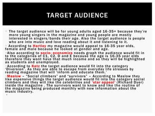  The target audience will be for young adults aged 16-35+ because they’re
more young singers in the magazine and young people are mostly
interested in singers/bands their age. Also the target audience is people
who are into music and love reading about it and listening to it.
 According to Hartley my magazine would appeal to 16-35 year olds,
female and male because he looked at gender and age.
Also according to socio- economics needs graph the audience would fit in
to the categories of C1, C2, D and E because the age is 16-35 year olds
therefore they wont have that much income and so they will be highlighted
as students and unemployed.
According to Katz the target audience would fit into the category
‘Diversion’. As they are able to escape from everyday life stresses by
reading magazine that will ‘inform and educate them.’
Maslow – “Social climbers” and “survivors” – According to Maslow they
like expensive things the target audience would fit into the category social
climbers and they will like the celebrities and ‘star appeal’ (Richard Dyer)
inside the magazine . The survivors want to know and like the routine of
the magazine being produced monthly with new information about the
music industry.
‘
TARGET AUDIENCE
 