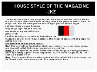 The house and style of my magazine will be modern and the colours will be
mainly red and black but will be putting some dark green as well around the
magazine. Also the backgrounds will be light grey on all the pages.
I choose these colours because
they all go together and suit the
age range of my magazine and
genre of it.
I will be keeping my masthead throughout my
Magazine as well as my house colours, this keeps it consistent so people will
notice it more.
Connotations behind these colors:
Red: Red symbolizes leadership within something, it also can show power,
and strength which links to my magazine’s strengths.
Black: Black symbolizes power which links to my magazine being powerful,
when competing against other magazines. It also shows elegance, as it is
seen as a classy color.
Grey: Grey is symbolized as being a formal color, which links to my magazine
as formal, could also mean gives off a professional look.
HOUSE STYLE OF THE MAGAZINE
-JKZ
 