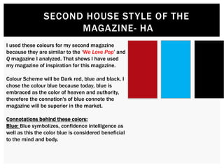 SECOND HOUSE STYLE OF THE
MAGAZINE- HA
I used these colours for my second magazine
because they are similar to the ‘We Love Pop’ and
Q magazine I analyzed. That shows I have used
my magazine of inspiration for this magazine.
Colour Scheme will be Dark red, blue and black. I
chose the colour blue because today, blue is
embraced as the color of heaven and authority,
therefore the connation's of blue connote the
magazine will be superior in the market.
Connotations behind these colors:
Blue: Blue symbolizes, confidence intelligence as
well as this the color blue is considered beneficial
to the mind and body.
 