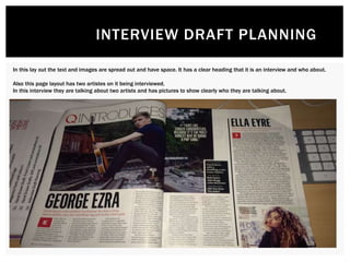 INTERVIEW DRAFT PLANNING
In this lay out the text and images are spread out and have space. It has a clear heading that it is an interview and who about.
Also this page layout has two artistes on it being interviewed.
In this interview they are talking about two artists and has pictures to show clearly who they are talking about.
 