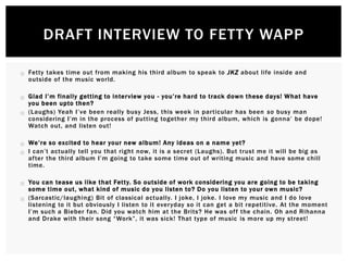  Fetty takes time out from making his third album to speak to JKZ about life inside and
outside of the music world.
 Glad I’m finally getting to interview you - you’re hard to track down these days! What have
you been upto then?
 (Laughs) Yeah I’ve been really busy Jess, this week in particular has been so busy man
considering I’m in the process of putting together my third album, which is gonna’ be dope!
Watch out, and listen out!
 We’re so excited to hear your new album! Any ideas on a name yet?
 I can’t actually tell you that right now, it is a secret (Laughs). But trust me it will be big as
after the third album I’m going to take some time out of writing music and have some chill
time.
 You can tease us like that Fetty. So outside of work considering you are going to be taking
some time out, what kind of music do you listen to? Do you listen to your own music?
 (Sarcastic/laughing) Bit of classical actually. I joke, I joke. I love my music and I do love
listening to it but obviously I listen to it everyday so it can get a bit repetitive. At the moment
I’m such a Bieber fan. Did you watch him at the Brits? He was off the chain. Oh and Rihanna
and Drake with their song “Work”, it was sick! That type of music is more up my street!
DRAFT INTERVIEW TO FETTY WAPP
 