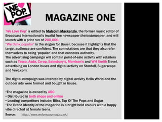 MAGAZINE ONE
‘We Love Pop’ is edited by Malcolm Mackenzie, the former music editor of
Broadcast International’s invalid free newspaper thelondonpaper, and will
launch with a print run of 200,000.
“We think popular” is the slogan for Bauer, because it highlights that the
target audience are confident. The connotations are that they also refer
themselves to being ‘popular’ and that connotes authority.
The advertising campaign will contain point-of-sale activity with retailers
such as Tesco, Asda, Co-op, Sainsbury’s, Morrison's and WH Smith Travel,
advertising on London buses and digital activity on Stardoll, Sugarscape
and Vevo.com.
The digital campaign was invented by digital activity Hello World and the
outdoor ads were formed and bought in house.
•The magazine is owned by ABC
• Distributed in both shops and online
• Leading competitors include: Bliss, Top Of The Pops and Sugar
•The Brand identity of the magazine is a bright bold colours with a happy
vibe directed at female teens.
Source: http://www.welovepopmag.co.uk/
 
