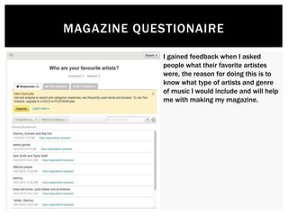 MAGAZINE QUESTIONAIRE
I gained feedback when I asked
people what their favorite artistes
were, the reason for doing this is to
know what type of artists and genre
of music I would include and will help
me with making my magazine.
 