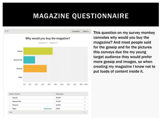 MAGAZINE QUESTIONNAIRE
This question on my survey monkey
connotes why would you buy the
magazine? And most people said
for the gossip and for the pictures
this conveys due the my young
target audience they would prefer
more gossip and images, so when
creating my magazine I know not to
put loads of content inside it.
 