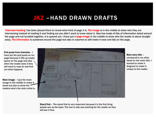 ‘Interview heading’ has been placed there to reveal what kind of page it is. The image is in the middle to show who they are
interviewing instead of reading it and finding out you didn’t want to know about it. Also has loads of bits of information doted around
the page and not bundled together, it is spaced out. I have put a large image in the middle to show who the reader is about straight
away. The information is scattered around the page but also in columns to still make it neat and tidy on the page.
JKZ –HAND DRAWN DRAFTS
Pull quote from interview - I
have put the pull quote on my
page because it fills up empty
space on the page and also
when the reader sees it they
will want to read on and find
out what happens.
Main image – I put the main
image in the middle to make it
stand out also to show the
readers who's the main artist is.
Main story title –
compared to my other
ideas for the main title, I
wanted to make it
diagonal to make it
unique to the reader.
Stand first – The stand first is very important because it’s the first thing
people see as the topic. The text is also eye-catching for the reader so they
will see it first.
 