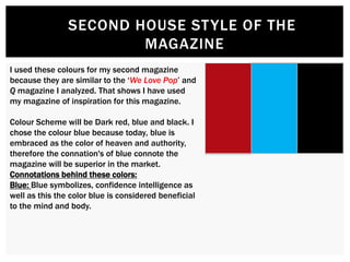 SECOND HOUSE STYLE OF THE
MAGAZINE
I used these colours for my second magazine
because they are similar to the ‘We Love Pop’ and
Q magazine I analyzed. That shows I have used
my magazine of inspiration for this magazine.
Colour Scheme will be Dark red, blue and black. I
chose the colour blue because today, blue is
embraced as the color of heaven and authority,
therefore the connation's of blue connote the
magazine will be superior in the market.
Connotations behind these colors:
Blue: Blue symbolizes, confidence intelligence as
well as this the color blue is considered beneficial
to the mind and body.
 