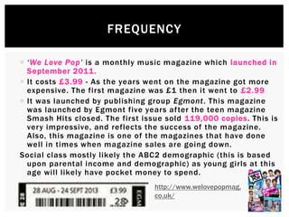  ‘We Love Pop’ is a monthly music magazine which launched in
September 2011.
 It costs £3.99 - As the years went on the magazine got more
expensive. The first magazine was £1 then it went to £2.99
 It was launched by publishing group Egmont. This magazine
was launched by Egmont five years after the teen magazine
Smash Hits closed. The first issue sold 119,000 copies. This is
very impressive, and reflects the success of the magazine.
Also, this magazine is one of the magazines that have done
well in times when magazine sales are going down.
Social class mostly likely the ABC2 demographic (this is based
upon parental income and demographic) as young girls at this
age will likely have pocket money to spend.

FREQUENCY
http://www.welovepopmag.
co.uk/
 