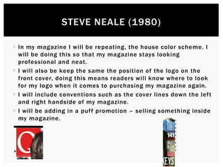  In my magazine I will be repeating, the house color scheme. I
will be doing this so that my magazine stays looking
professional and neat.
 I will also be keep the same the position of the logo on the
front cover, doing this means readers will know where to look
for my logo when it comes to purchasing my magazine again.
 I will include conventions such as the cover lines down the left
and right handside of my magazine.
 I will be adding in a puff promotion – selling something inside
my magazine.
STEVE NEALE (1980)
 
