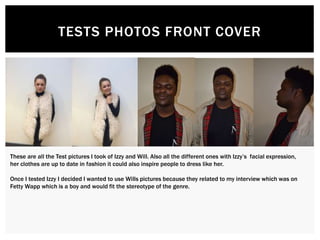 TESTS PHOTOS FRONT COVER
These are all the Test pictures I took of Izzy and Will. Also all the different ones with Izzy’s facial expression,
her clothes are up to date in fashion it could also inspire people to dress like her.
Once I tested Izzy I decided I wanted to use Wills pictures because they related to my interview which was on
Fetty Wapp which is a boy and would fit the stereotype of the genre.
 