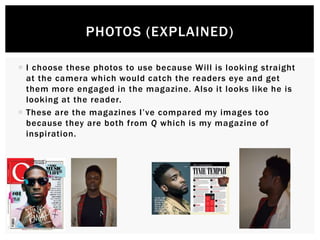 PHOTOS (EXPLAINED)
 I choose these photos to use because Will is looking straight
at the camera which would catch the readers eye and get
them more engaged in the magazine. Also it looks like he is
looking at the reader.
 These are the magazines I’ve compared my images too
because they are both from Q which is my magazine of
inspiration.
 